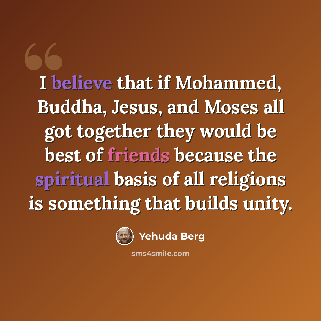 “I believe that if Mohammed, Buddha, Jesus, and Moses all got together they would be best of friends because the spiritual basis of all religions is something that builds unity.” quote by Yehuda Berg