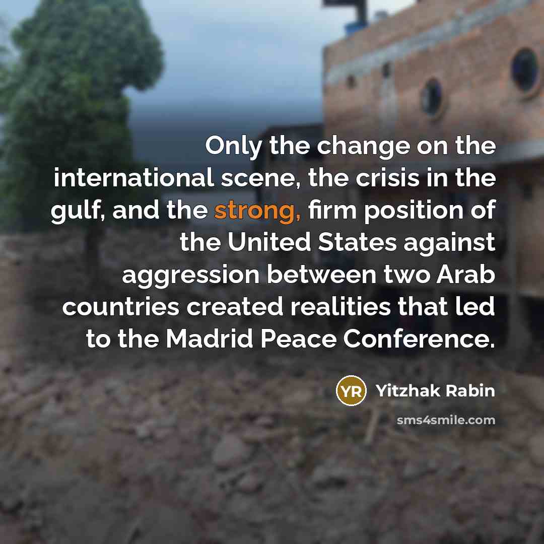 “Only the change on the international scene, the crisis in the gulf, and the strong, firm position of the United States against aggression between two Arab countries created realities that led to the Madrid Peace Conference.” quote by Yitzhak Rabin