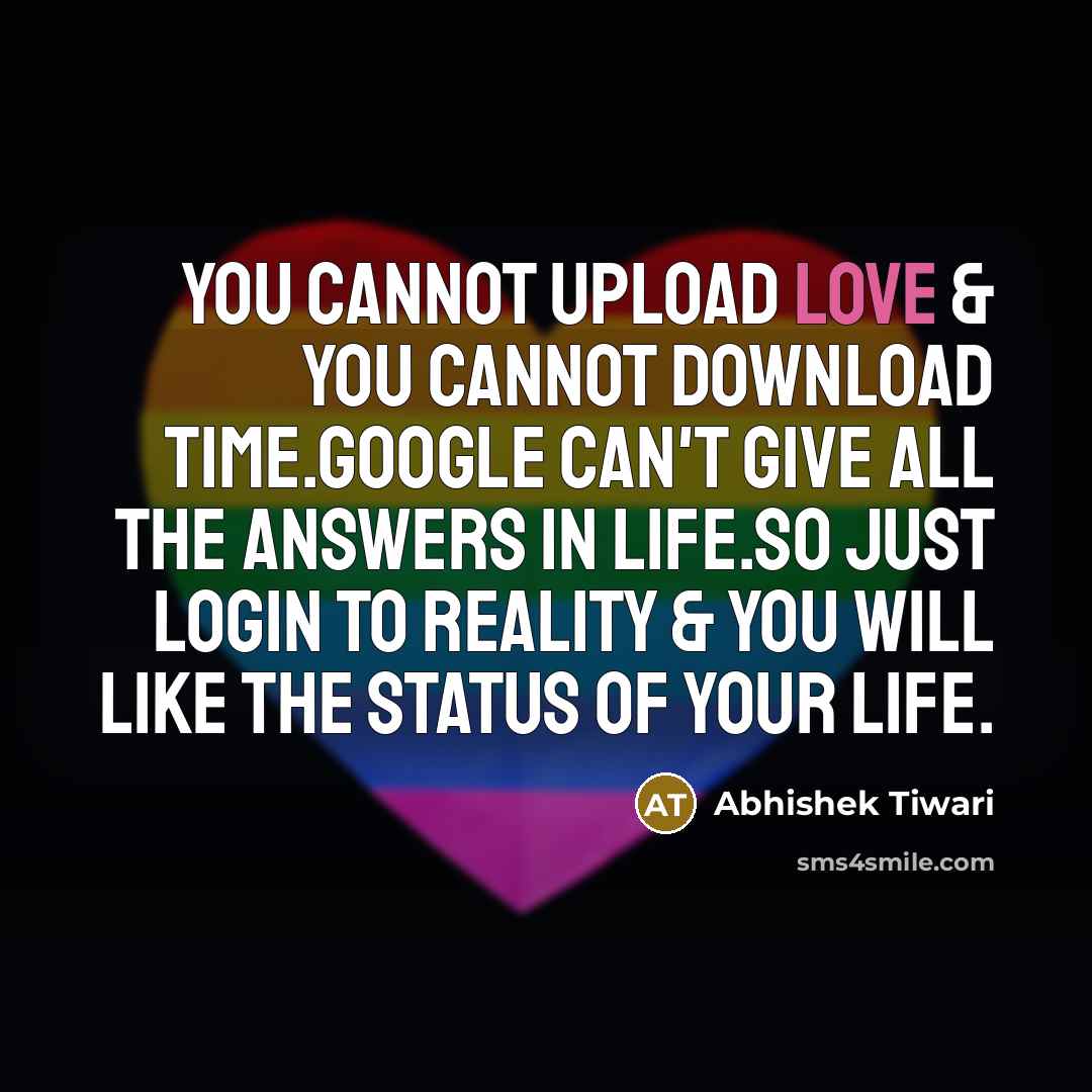 “You cannot Upload LOVE & you cannot Download TIME.Google can't give All the ANSWERS in Life.So just Login to REALITY & you will like the Status of your LIFE.” quote by Abhishek Tiwari