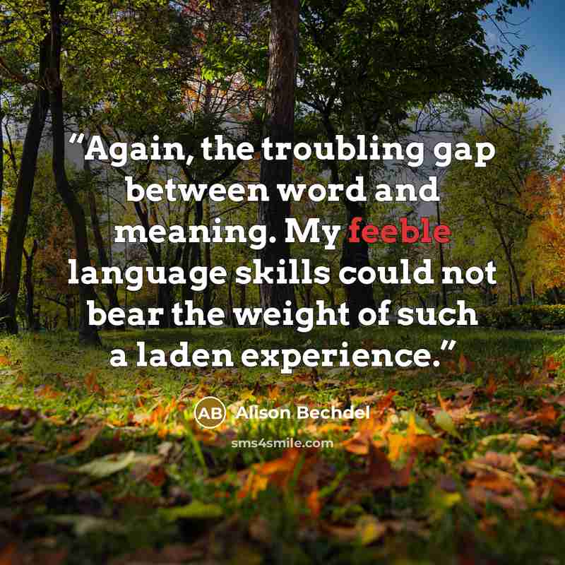 “Again, the troubling gap between word and meaning. My feeble language skills could not bear the weight of such a laden experience.” quote by Alison Bechdel