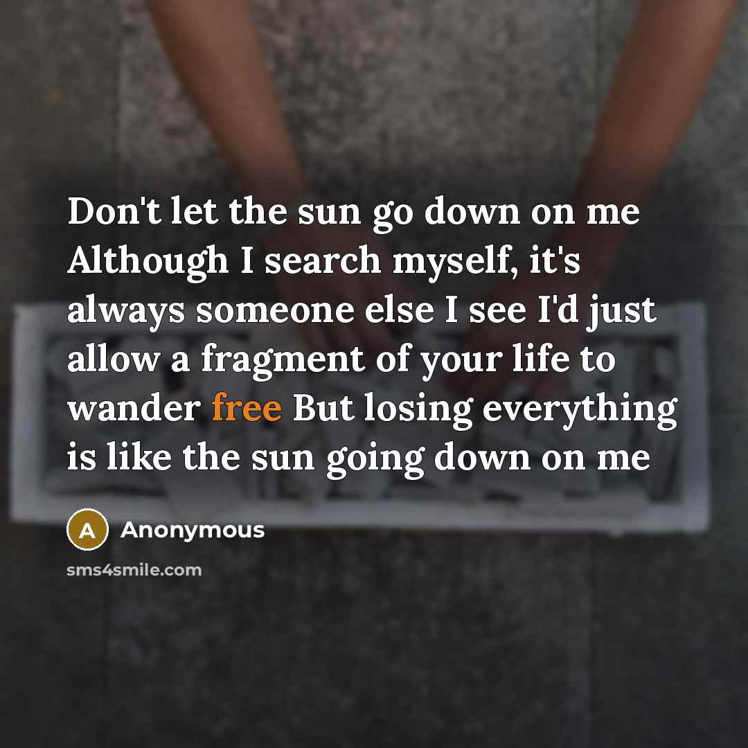 “Don't let the sun go down on me Although I search myself, it's always someone else I see I'd just allow a fragment of your life to wander free But losing everything is like the sun going down on me” quote by Anonymous