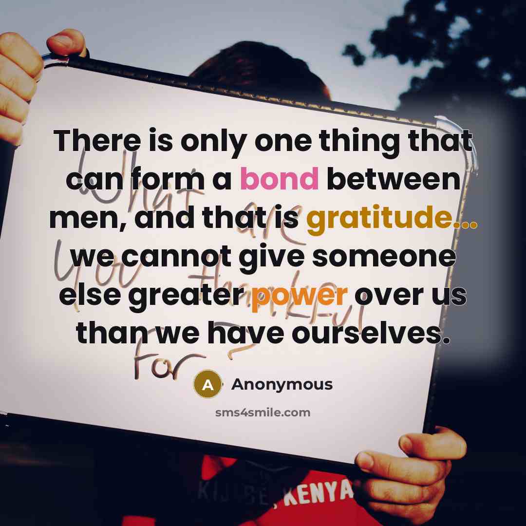 “There is only one thing that can form a bond between men, and that is gratitude... we cannot give someone else greater power over us than we have ourselves.” quote by Anonymous