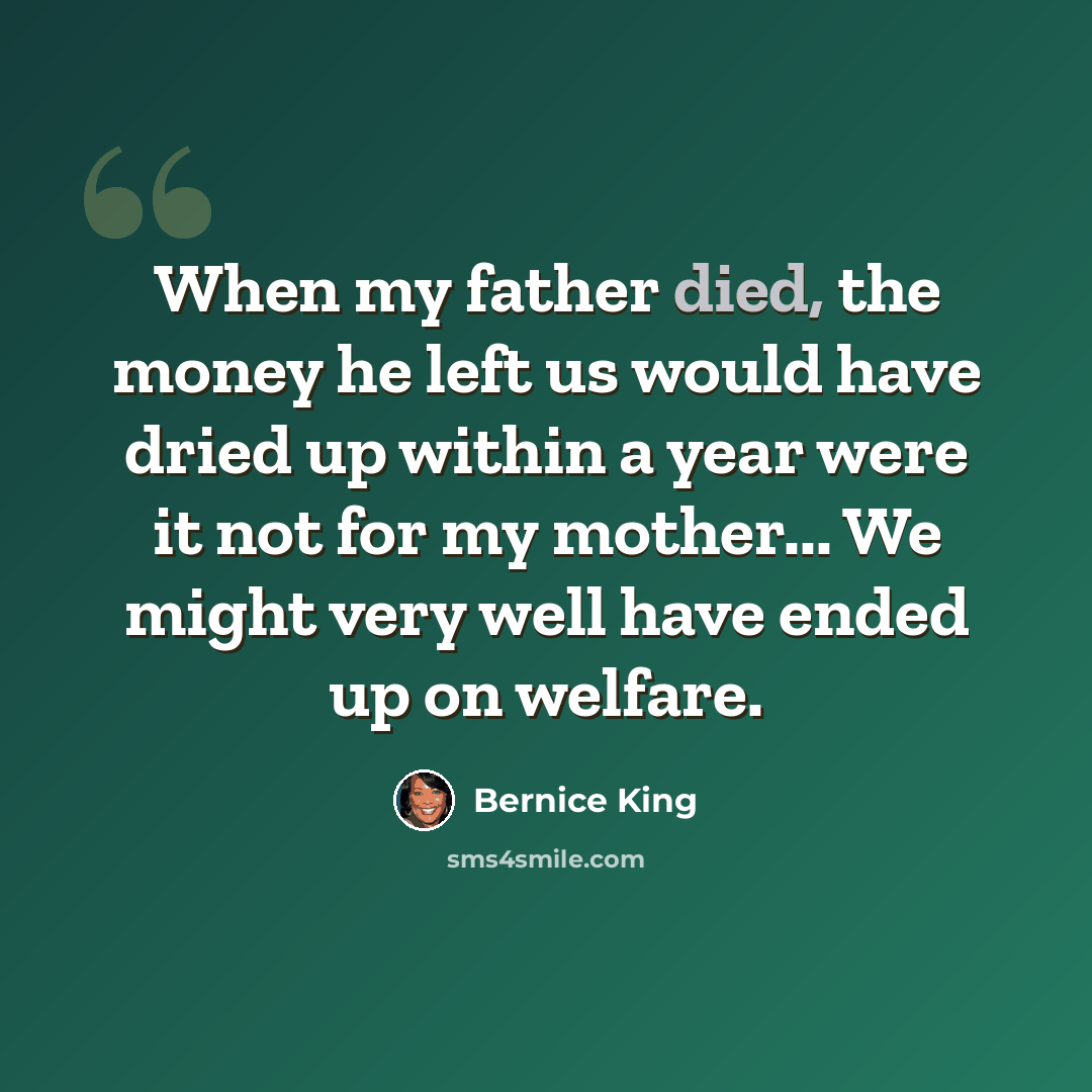 “When my father died, the money he left us would have dried up within a year were it not for my mother... We might very well have ended up on welfare.” quote by Bernice King
