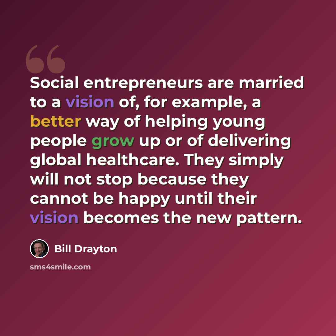 “Social entrepreneurs are married to a vision of, for example, a better way of helping young people grow up or of delivering global healthcare. They simply will not stop because they cannot be happy until their vision becomes the new pattern.” quote by Bill Drayton