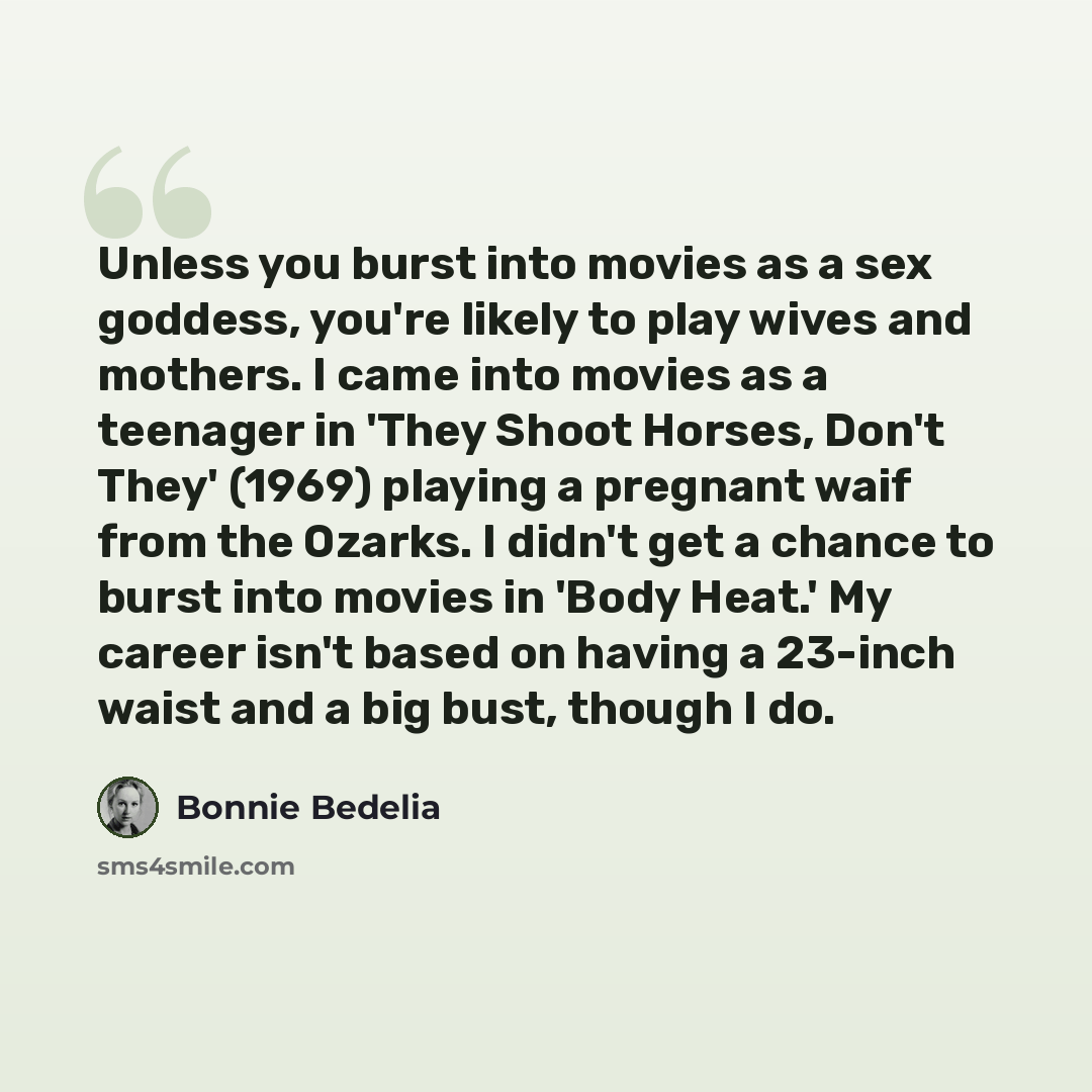 “Unless you burst into movies as a sex goddess, you're likely to play wives and mothers. I came into movies as a teenager in 'They Shoot Horses, Don't They' (1969) playing a pregnant waif from the Ozarks. I didn't get a chance to burst into movies in 'Body Heat.' My career isn't based on having a…” quote by Bonnie Bedelia