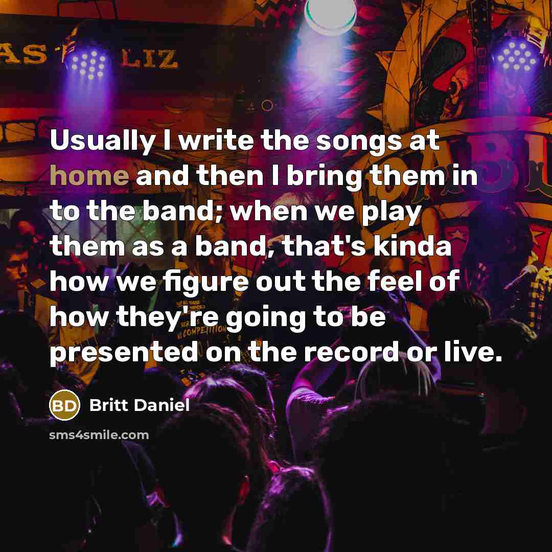 “Usually I write the songs at home and then I bring them in to the band; when we play them as a band, that's kinda how we figure out the feel of how they're going to be presented on the record or live.” quote by Britt Daniel