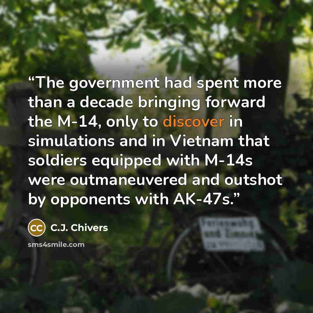 “The government had spent more than a decade bringing forward the M-14, only to discover in simulations and in Vietnam that soldiers equipped with M-14s were outmaneuvered and outshot by opponents with AK-47s.” quote by C.J. Chivers