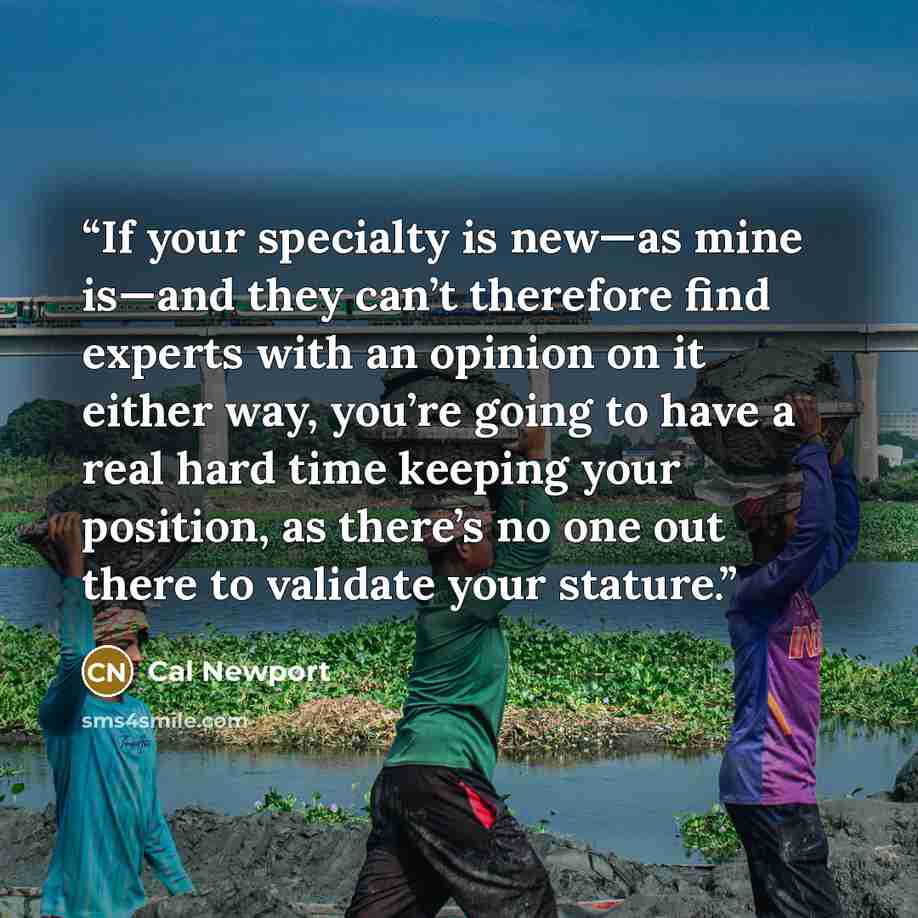 “If your specialty is new—as mine is—and they can’t therefore find experts with an opinion on it either way, you’re going to have a real hard time keeping your position, as there’s no one out there to validate your stature.” quote by Cal Newport