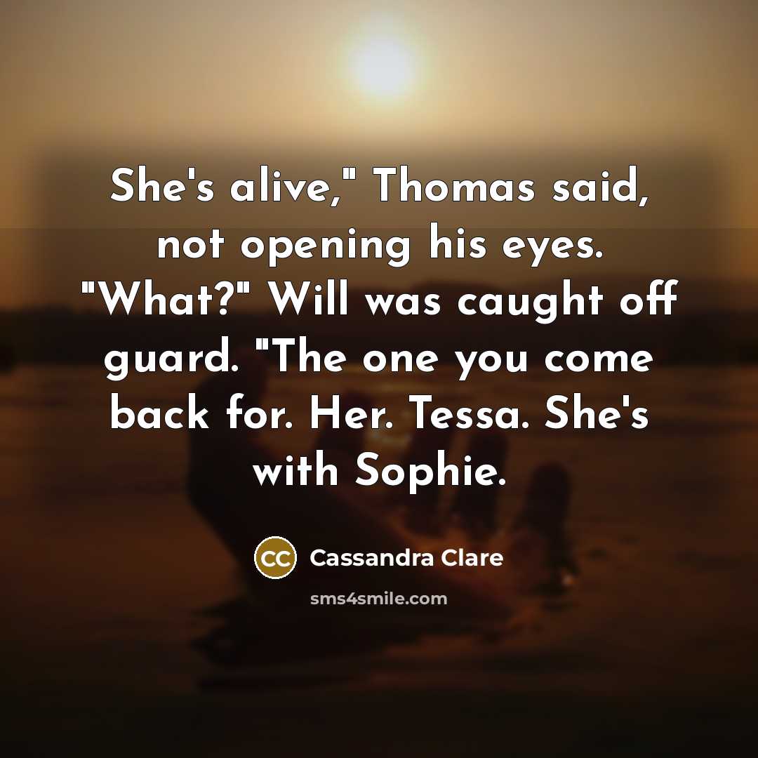 “She's alive," Thomas said, not opening his eyes. "What?" Will was caught off guard. "The one you come back for. Her. Tessa. She's with Sophie.” quote by Cassandra Clare