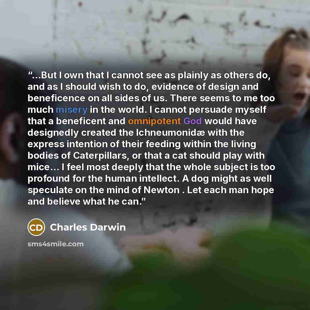 “...But I own that I cannot see as plainly as others do, and as I should wish to do, evidence of design and beneficence on all sides of us. There seems to me too much misery in the world. I cannot persuade myself that a beneficent and omnipotent God would have designedly created the Ichneumonidæ…” quote by Charles Darwin