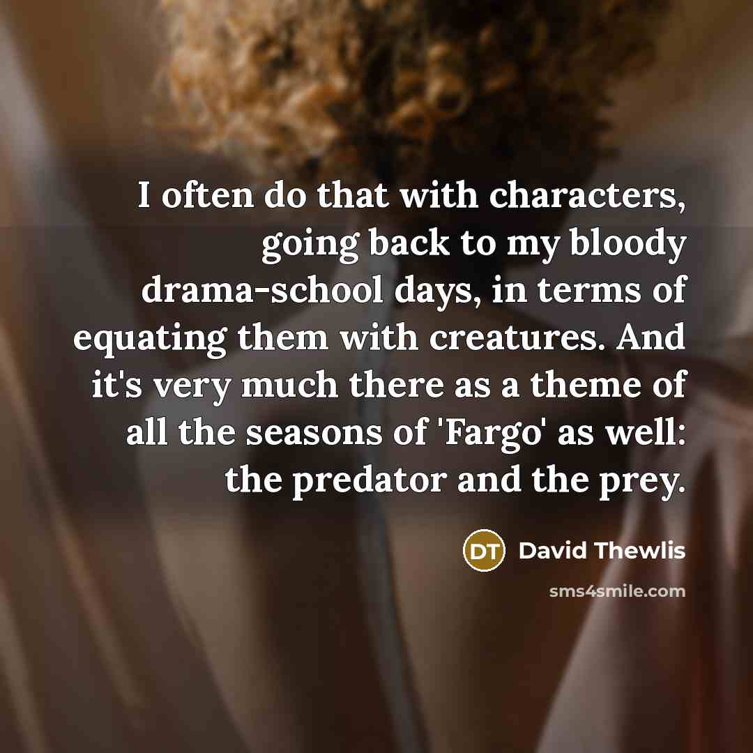 “I often do that with characters, going back to my bloody drama-school days, in terms of equating them with creatures. And it's very much there as a theme of all the seasons of 'Fargo' as well: the predator and the prey.” quote by David Thewlis