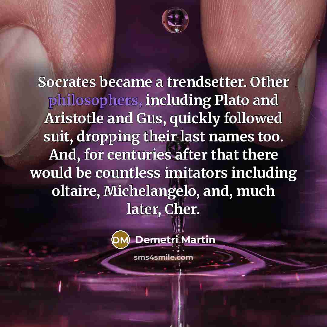 “Socrates became a trendsetter. Other philosophers, including Plato and Aristotle and Gus, quickly followed suit, dropping their last names too. And, for centuries after that there would be countless imitators including oltaire, Michelangelo, and, much later, Cher.” quote by Demetri Martin