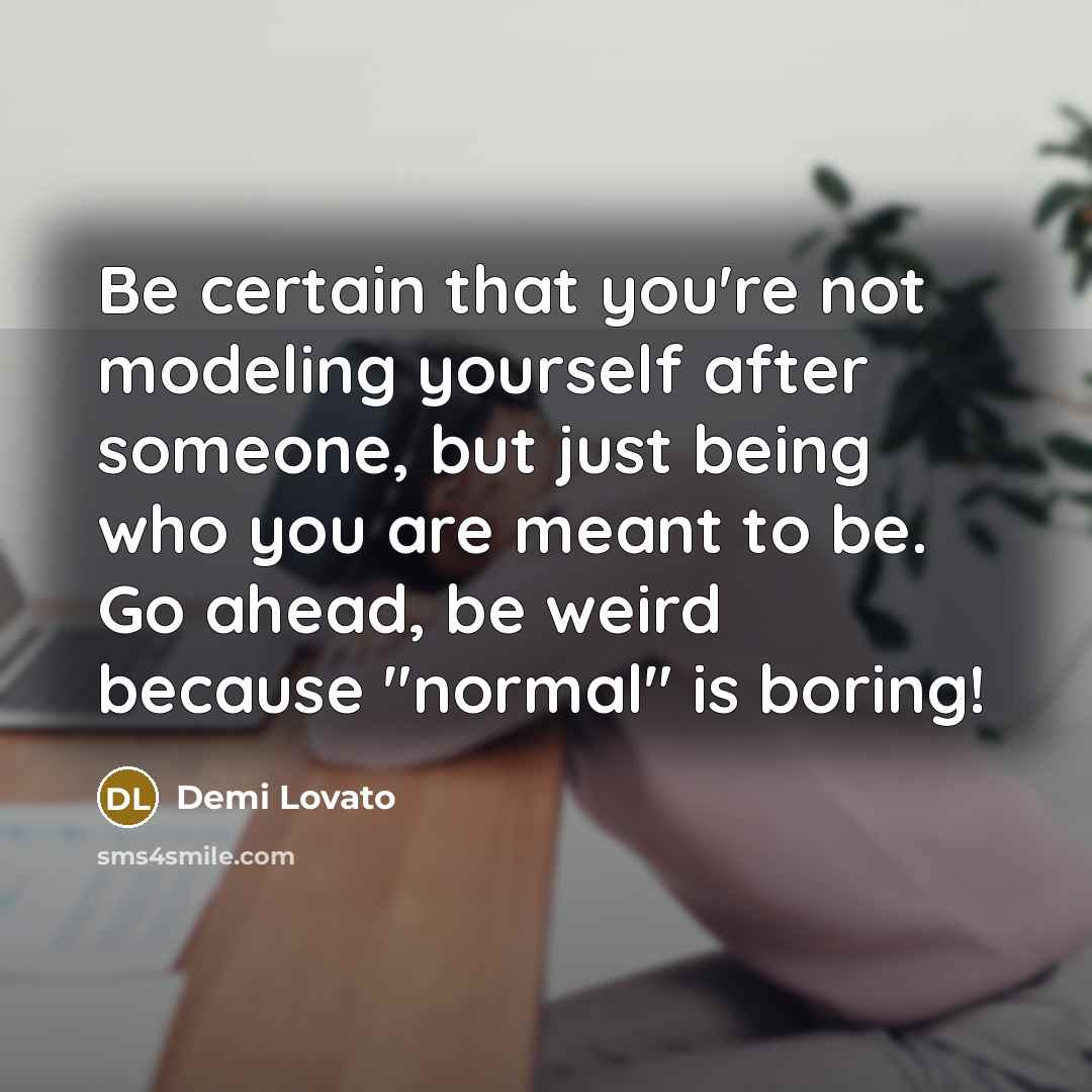 “Be certain that you're not modeling yourself after someone, but just being who you are meant to be. Go ahead, be weird because "normal" is boring!” quote by Demi Lovato