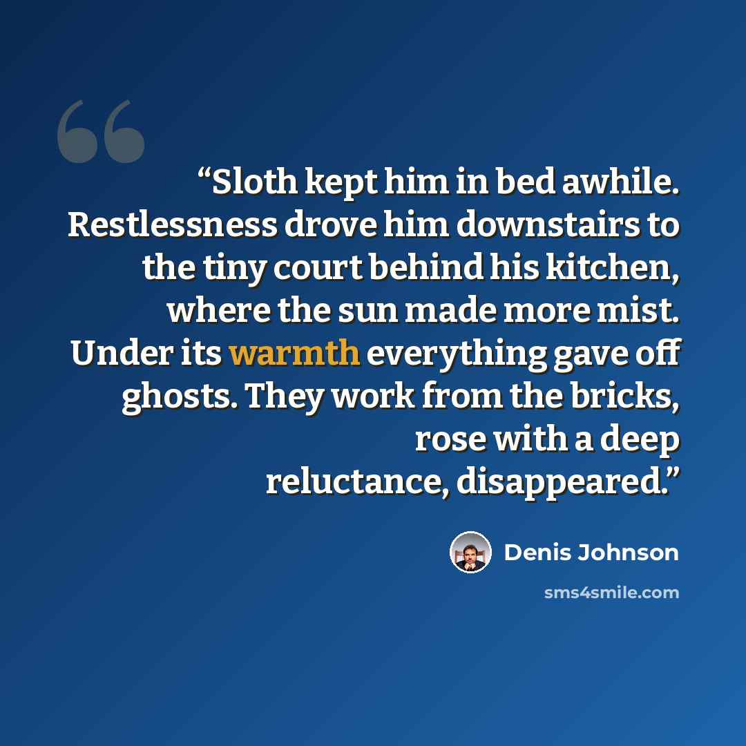 “Sloth kept him in bed awhile. Restlessness drove him downstairs to the tiny court behind his kitchen, where the sun made more mist. Under its warmth everything gave off ghosts. They work from the bricks, rose with a deep reluctance, disappeared.” quote by Denis Johnson