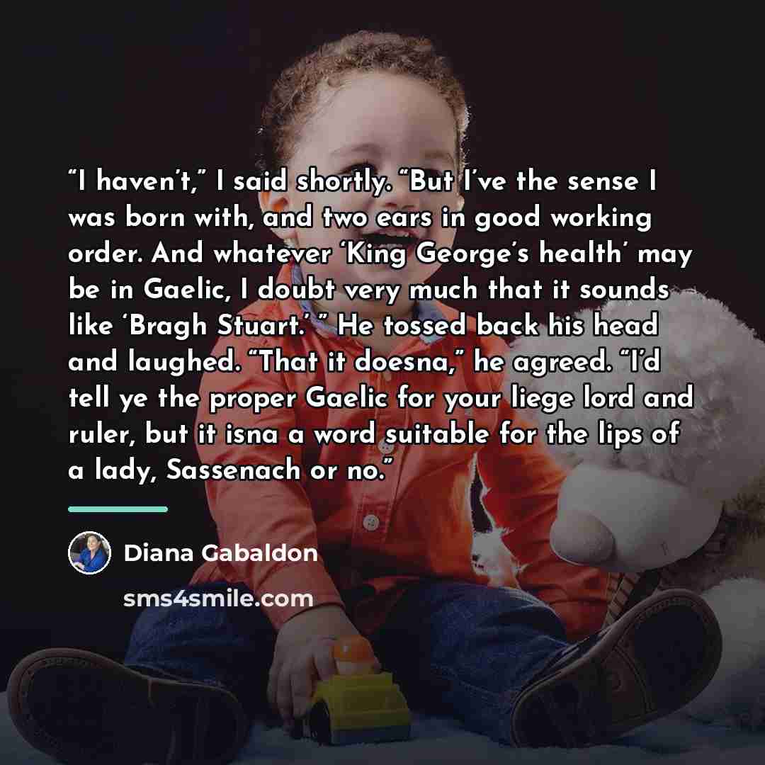 “I haven’t,” I said shortly. “But I’ve the sense I was born with, and two ears in good working order. And whatever ‘King George’s health’ may be in Gaelic, I doubt very much that it sounds like ‘Bragh Stuart.’ ” He tossed back his head and laughed. “That it doesna,” he agreed. “I’d tell ye the…” quote by Diana Gabaldon