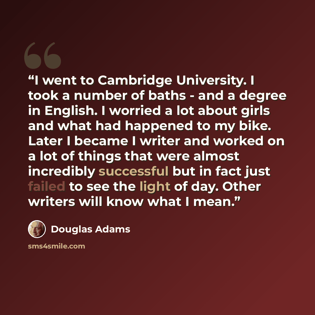 “I went to Cambridge University. I took a number of baths - and a degree in English. I worried a lot about girls and what had happened to my bike. Later I became I writer and worked on a lot of things that were almost incredibly successful but in fact just failed to see the light of day. Other…” quote by Douglas Adams