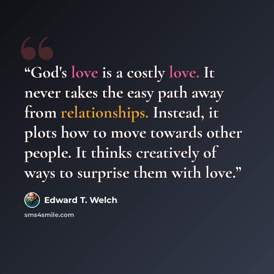“God's love is a costly love. It never takes the easy path away from relationships. Instead, it plots how to move towards other people. It thinks creatively of ways to surprise them with love.” quote by Edward T. Welch