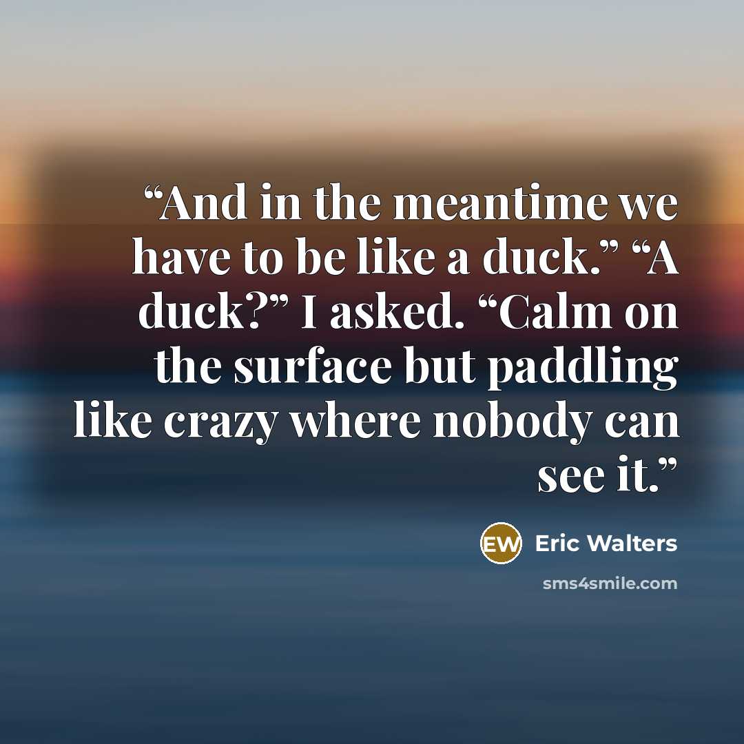 “And in the meantime we have to be like a duck.” “A duck?” I asked. “Calm on the surface but paddling like crazy where nobody can see it.” quote by Eric Walters