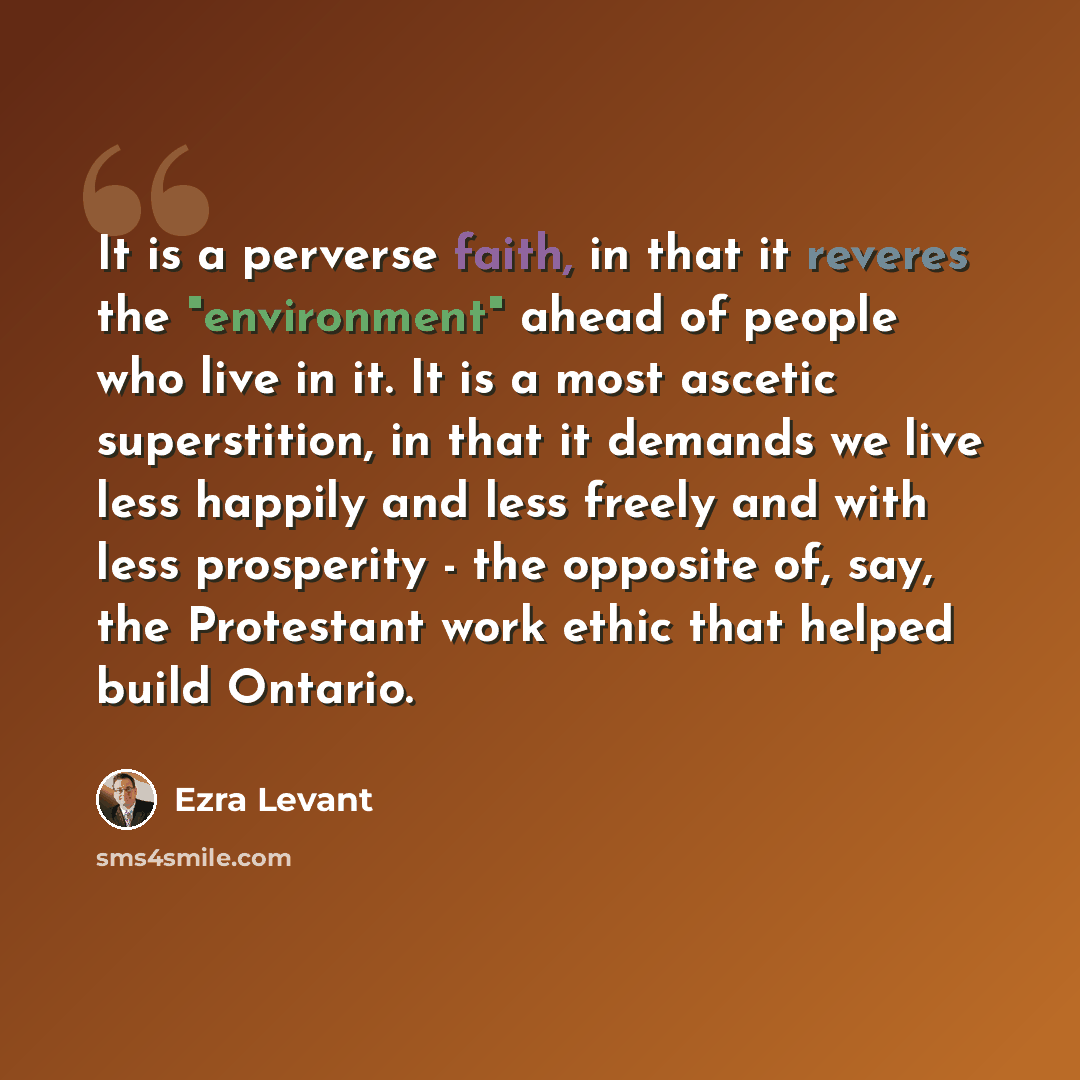 “It is a perverse faith, in that it reveres the "environment" ahead of people who live in it. It is a most ascetic superstition, in that it demands we live less happily and less freely and with less prosperity - the opposite of, say, the Protestant work ethic that helped build Ontario.” quote by Ezra Levant