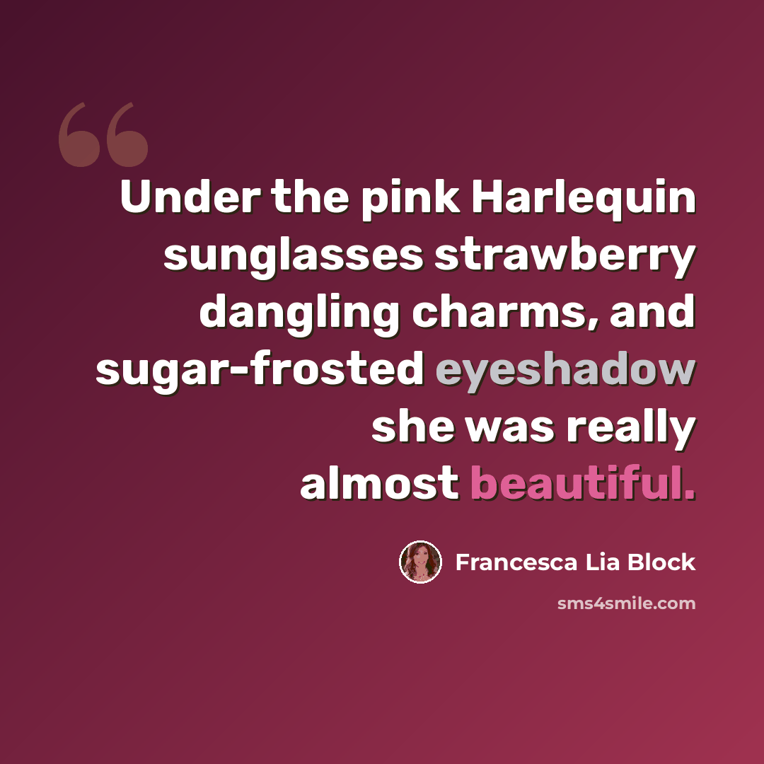 “Under the pink Harlequin sunglasses strawberry dangling charms, and sugar-frosted eyeshadow she was really almost beautiful.” quote by Francesca Lia Block