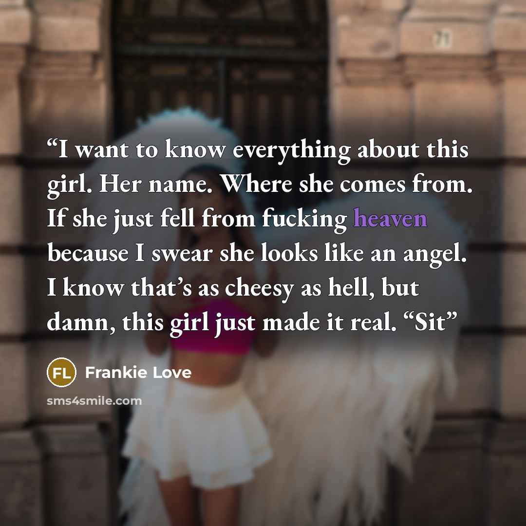 “I want to know everything about this girl. Her name. Where she comes from. If she just fell from fucking heaven because I swear she looks like an angel. I know that’s as cheesy as hell, but damn, this girl just made it real. “Sit” quote by Frankie Love