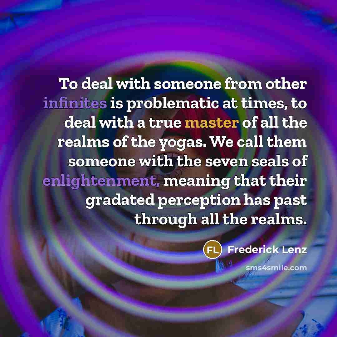 “To deal with someone from other infinites is problematic at times, to deal with a true master of all the realms of the yogas. We call them someone with the seven seals of enlightenment, meaning that their gradated perception has past through all the realms.” quote by Frederick Lenz