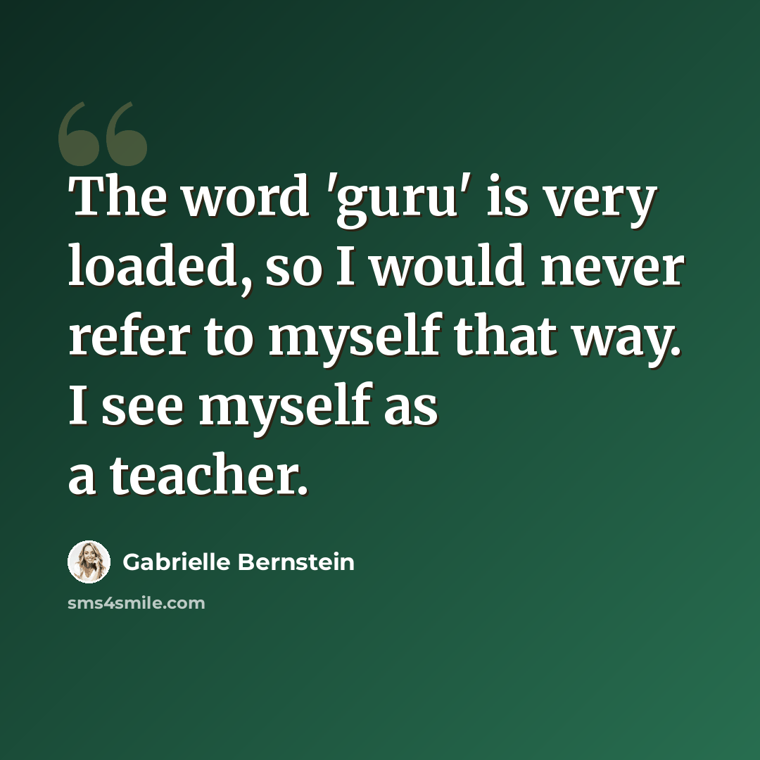 “The word 'guru' is very loaded, so I would never refer to myself that way. I see myself as a teacher.” quote by Gabrielle Bernstein