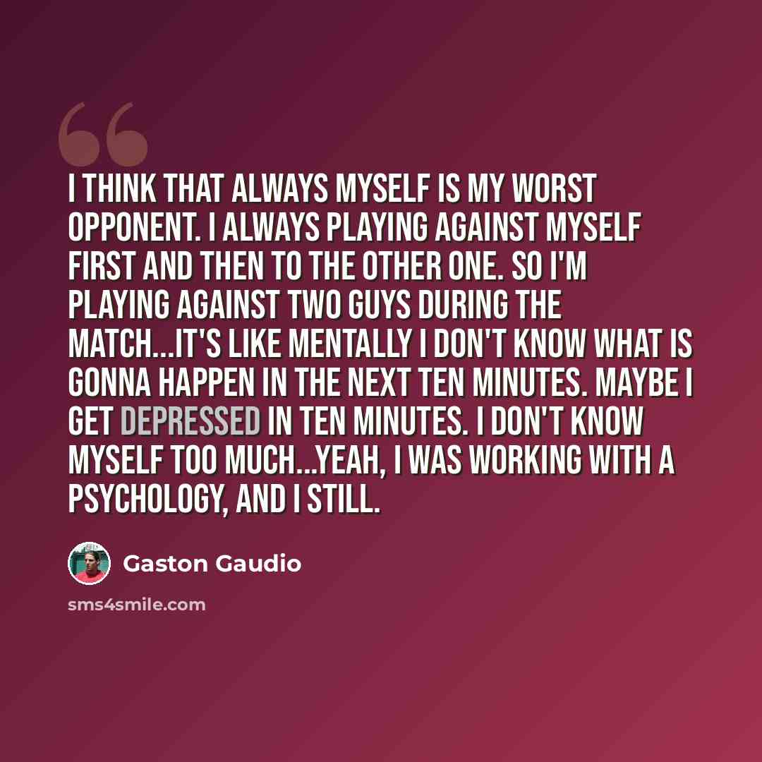 “I think that always myself is my worst opponent. I always playing against myself first and then to the other one. So I'm playing against two guys during the match...It's like mentally I don't know what is gonna happen in the next ten minutes. Maybe I get depressed in ten minutes. I don't know…” quote by Gaston Gaudio
