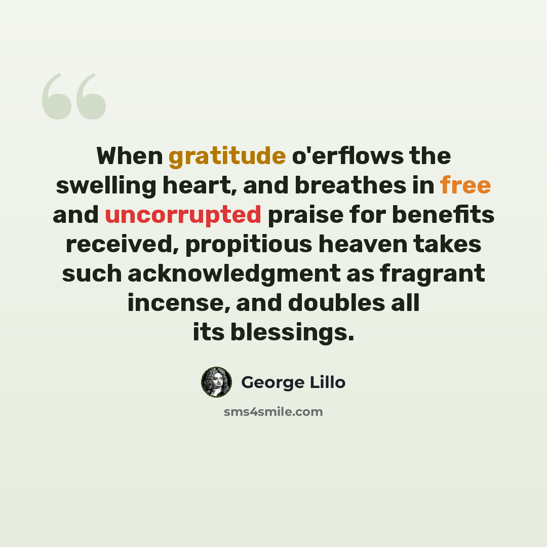 “When gratitude o'erflows the swelling heart, and breathes in free and uncorrupted praise for benefits received, propitious heaven takes such acknowledgment as fragrant incense, and doubles all its blessings.” quote by George Lillo