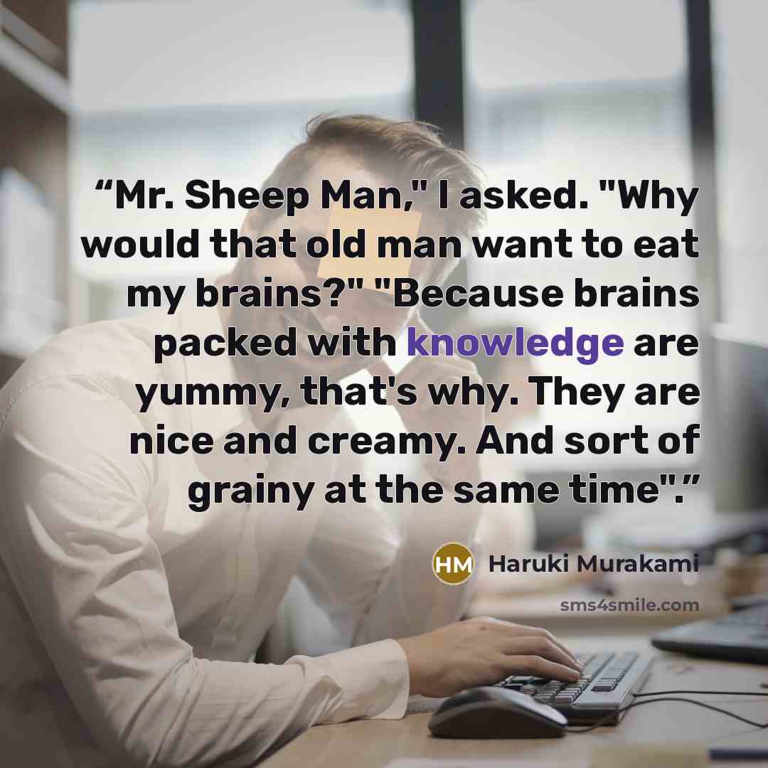“Mr. Sheep Man," I asked. "Why would that old man want to eat my brains?" "Because brains packed with knowledge are yummy, that's why. They are nice and creamy. And sort of grainy at the same time".” quote by Haruki Murakami