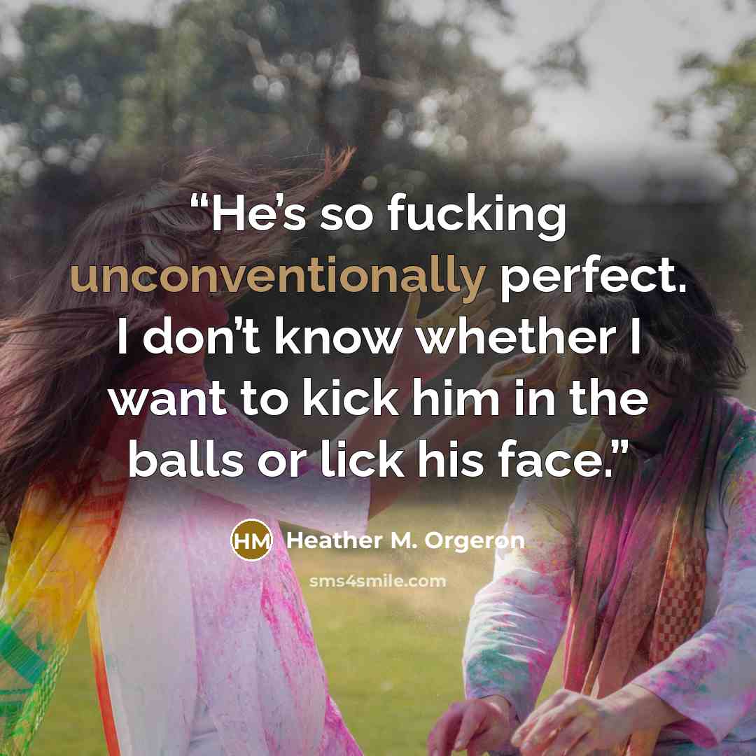 “He’s so fucking unconventionally perfect. I don’t know whether I want to kick him in the balls or lick his face.” quote by Heather M. Orgeron