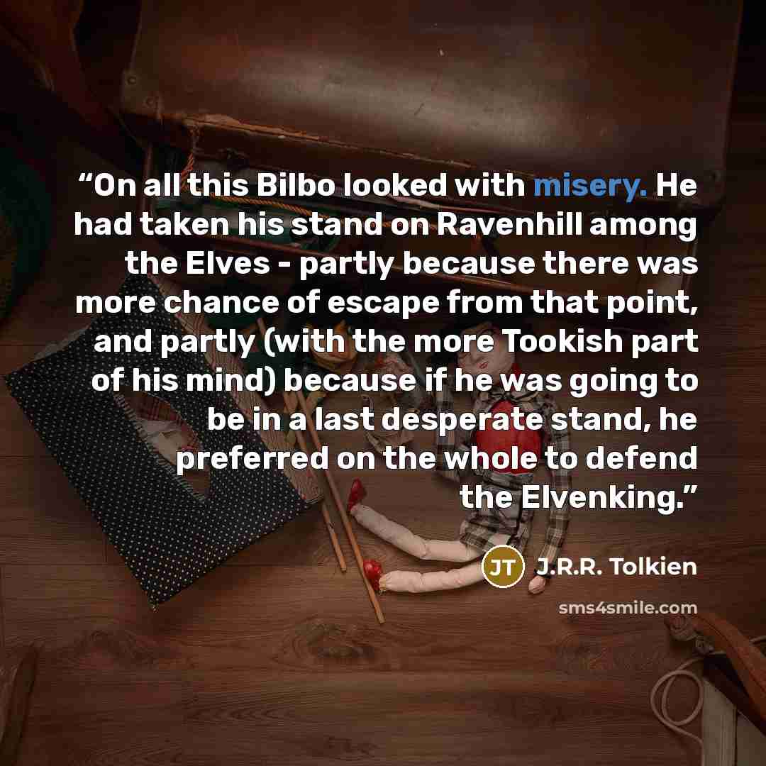 “On all this Bilbo looked with misery. He had taken his stand on Ravenhill among the Elves - partly because there was more chance of escape from that point, and partly (with the more Tookish part of his mind) because if he was going to be in a last desperate stand, he preferred on the whole to…” quote by J.R.R. Tolkien