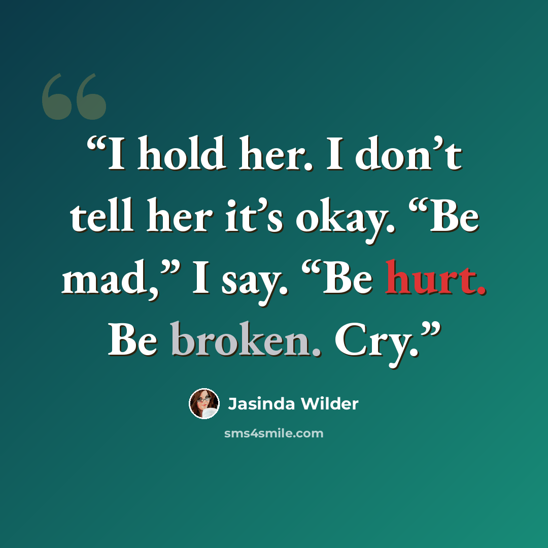 “I hold her. I don’t tell her it’s okay. “Be mad,” I say. “Be hurt. Be broken. Cry.” quote by Jasinda Wilder