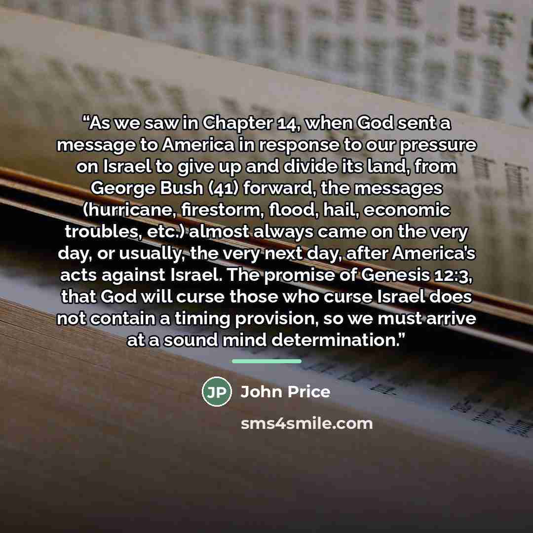 “As we saw in Chapter 14, when God sent a message to America in response to our pressure on Israel to give up and divide its land, from George Bush (41) forward, the messages (hurricane, firestorm, flood, hail, economic troubles, etc.) almost always came on the very day, or usually, the very next…” quote by John Price