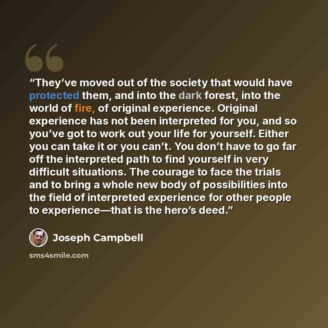 “They’ve moved out of the society that would have protected them, and into the dark forest, into the world of fire, of original experience. Original experience has not been interpreted for you, and so you’ve got to work out your life for yourself. Either you can take it or you can’t. You don’t have…” quote by Joseph Campbell