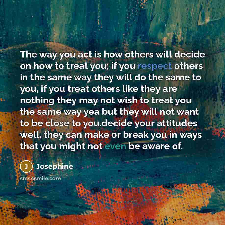“The way you act is how others will decide on how to treat you; if you respect others in the same way they will do the same to you, if you treat others like they are nothing they may not wish to treat you the same way yea but they will not want to be close to you.decide your attitudes well, they…” quote by Josephine