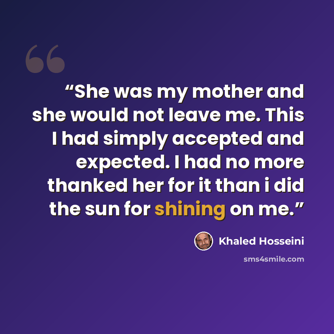 “She was my mother and she would not leave me. This I had simply accepted and expected. I had no more thanked her for it than i did the sun for shining on me.” quote by Khaled Hosseini