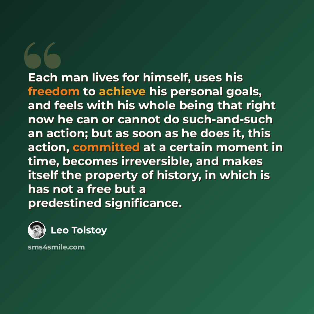 “Each man lives for himself, uses his freedom to achieve his personal goals, and feels with his whole being that right now he can or cannot do such-and-such an action; but as soon as he does it, this action, committed at a certain moment in time, becomes irreversible, and makes itself the property…” quote by Leo Tolstoy