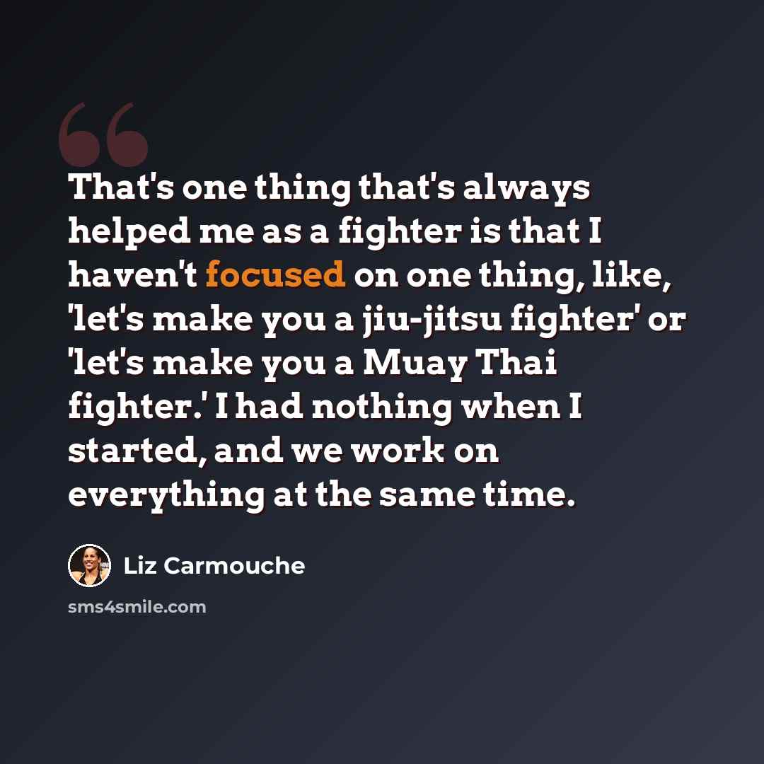 “That's one thing that's always helped me as a fighter is that I haven't focused on one thing, like, 'let's make you a jiu-jitsu fighter' or 'let's make you a Muay Thai fighter.' I had nothing when I started, and we work on everything at the same time.” quote by Liz Carmouche
