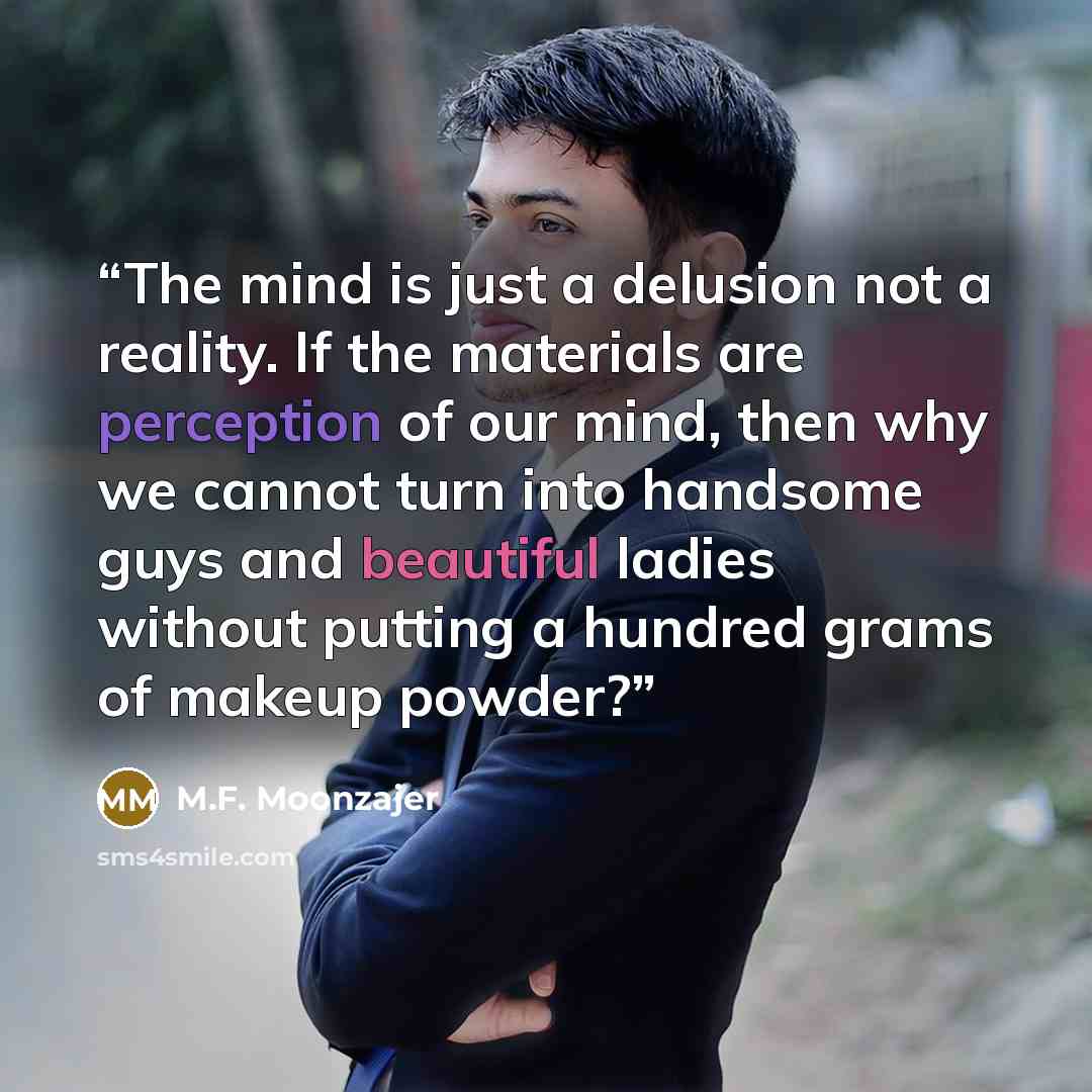 “The mind is just a delusion not a reality. If the materials are perception of our mind, then why we cannot turn into handsome guys and beautiful ladies without putting a hundred grams of makeup powder?” quote by M.F. Moonzajer