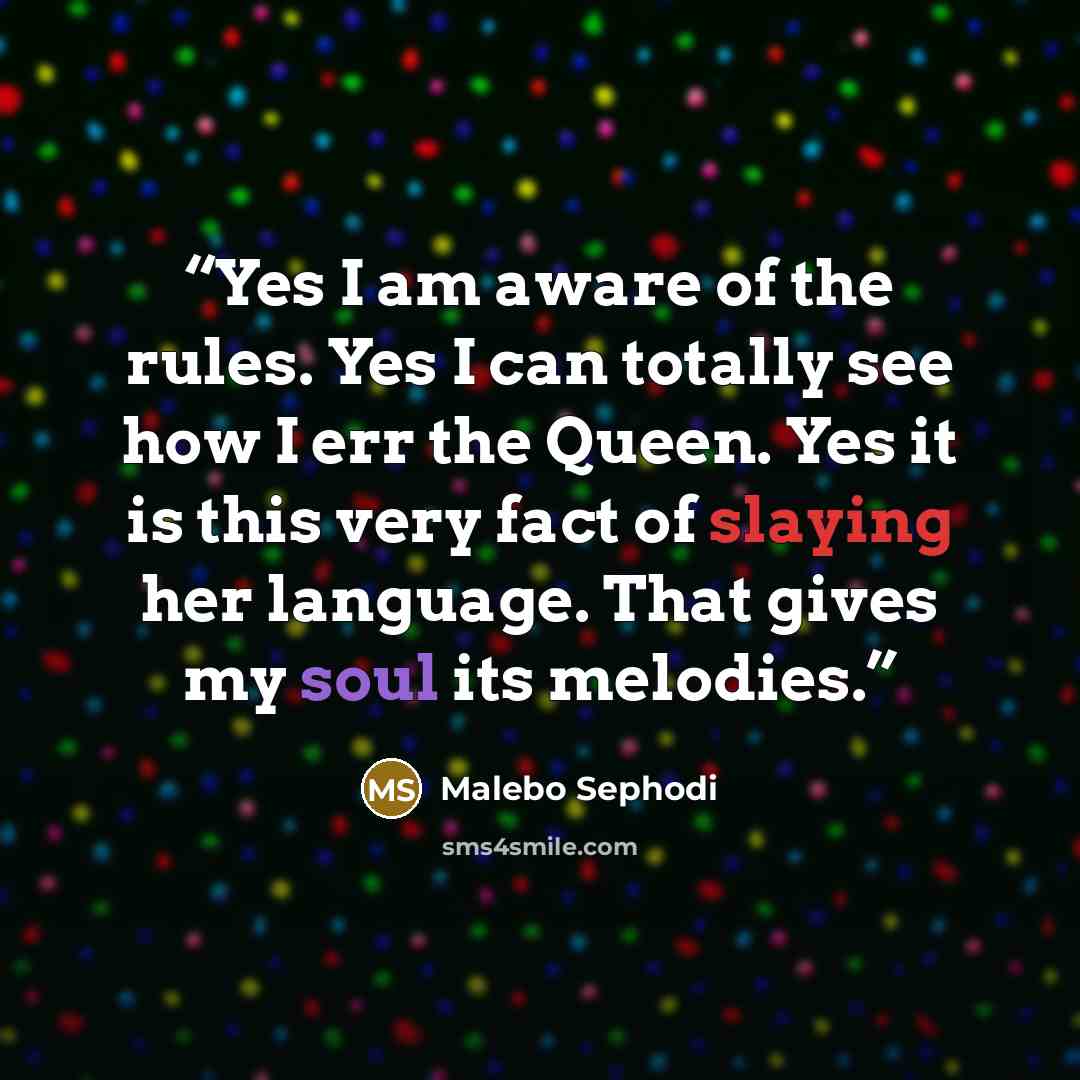 “Yes I am aware of the rules. Yes I can totally see how I err the Queen. Yes it is this very fact of slaying her language. That gives my soul its melodies.” quote by Malebo Sephodi