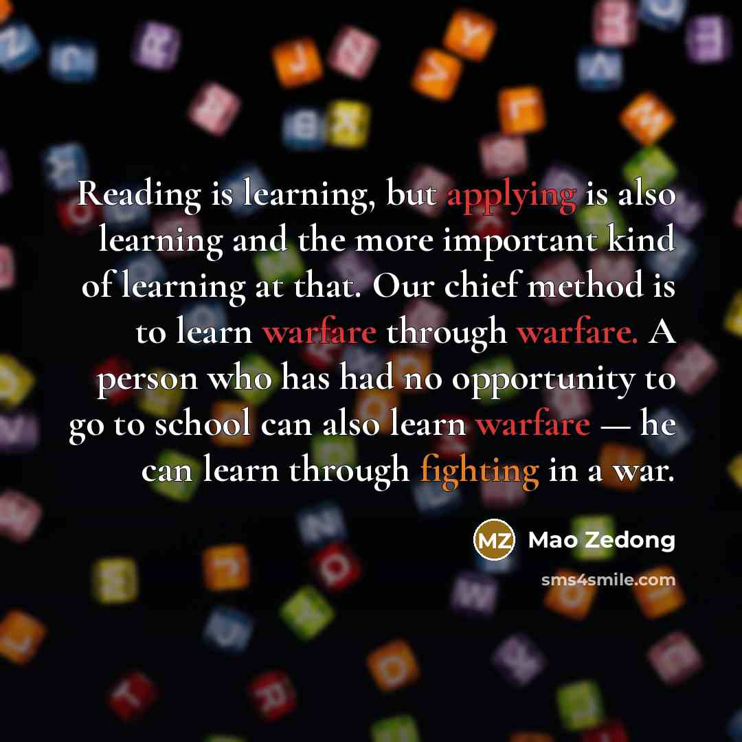 “Reading is learning, but applying is also learning and the more important kind of learning at that. Our chief method is to learn warfare through warfare. A person who has had no opportunity to go to school can also learn warfare — he can learn through fighting in a war.” quote by Mao Zedong