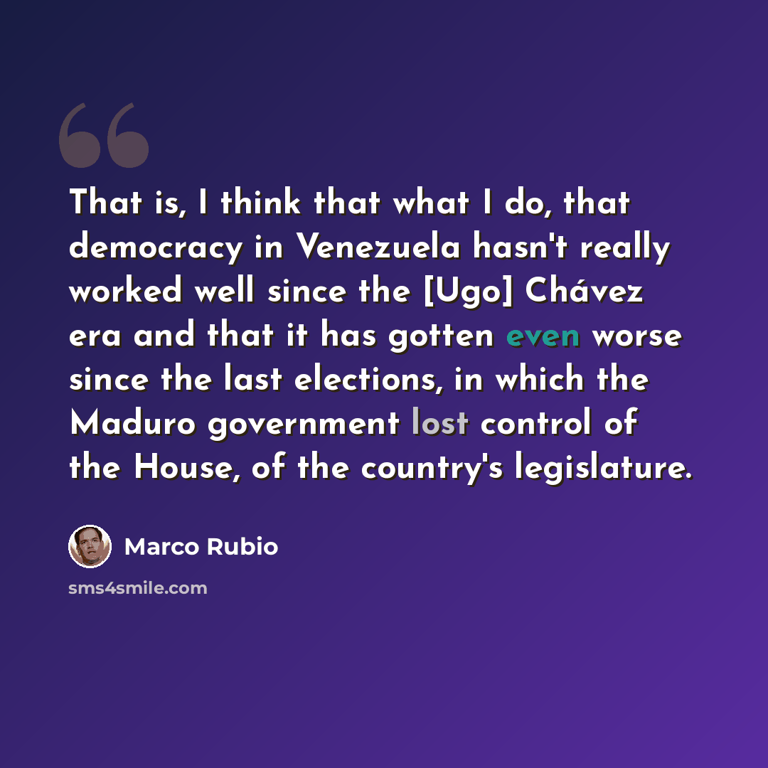 “That is, I think that what I do, that democracy in Venezuela hasn't really worked well since the [Ugo] Chávez era and that it has gotten even worse since the last elections, in which the Maduro government lost control of the House, of the country's legislature.” quote by Marco Rubio