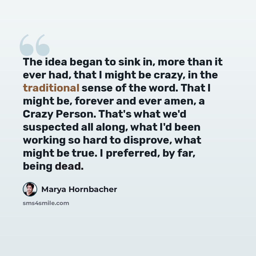 “The idea began to sink in, more than it ever had, that I might be crazy, in the traditional sense of the word. That I might be, forever and ever amen, a Crazy Person. That's what we'd suspected all along, what I'd been working so hard to disprove, what might be true. I preferred, by far, being dead.” quote by Marya Hornbacher