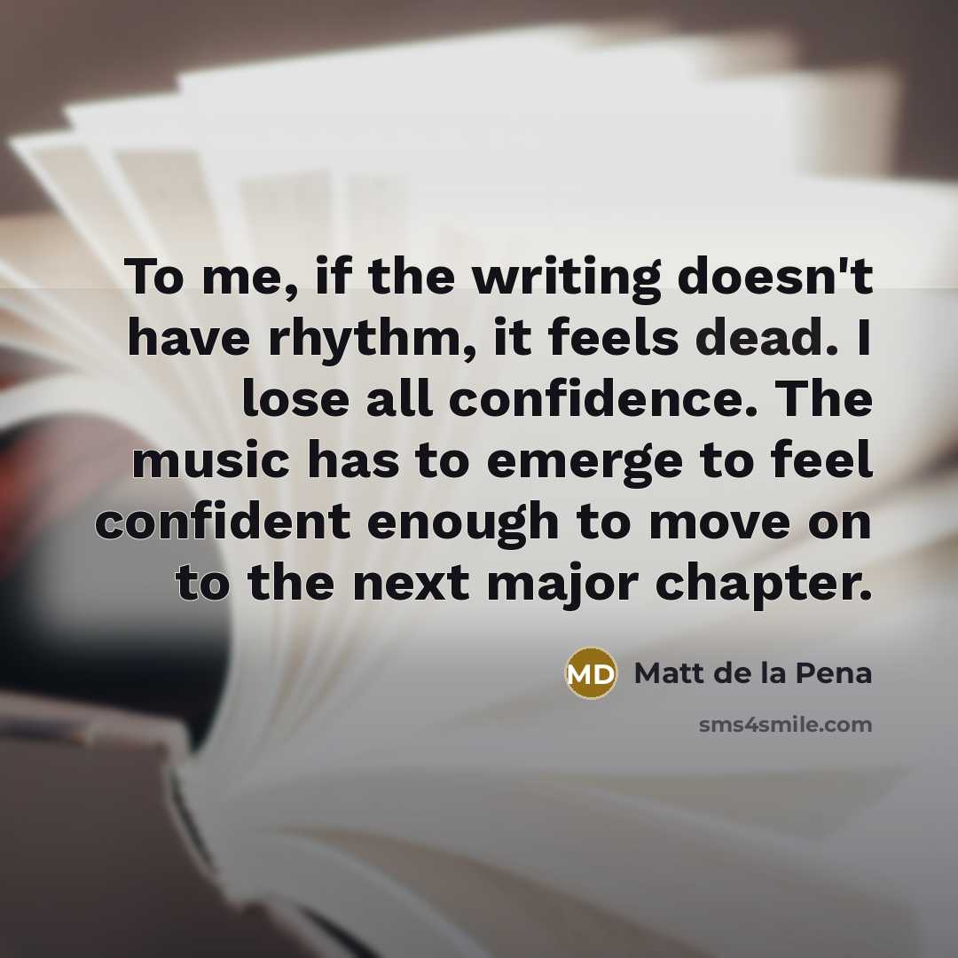 “To me, if the writing doesn't have rhythm, it feels dead. I lose all confidence. The music has to emerge to feel confident enough to move on to the next major chapter.” quote by Matt de la Pena