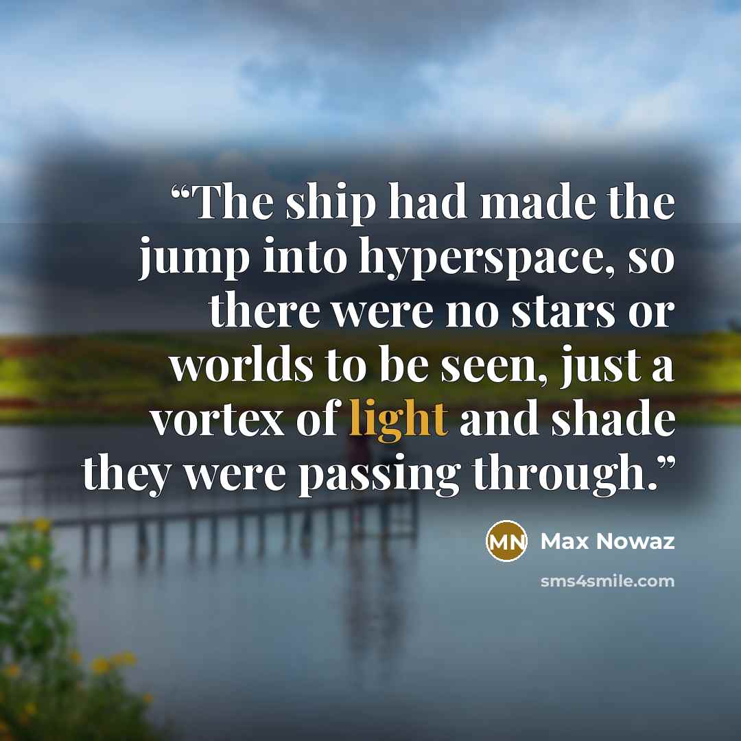 “The ship had made the jump into hyperspace, so there were no stars or worlds to be seen, just a vortex of light and shade they were passing through.” quote by Max Nowaz