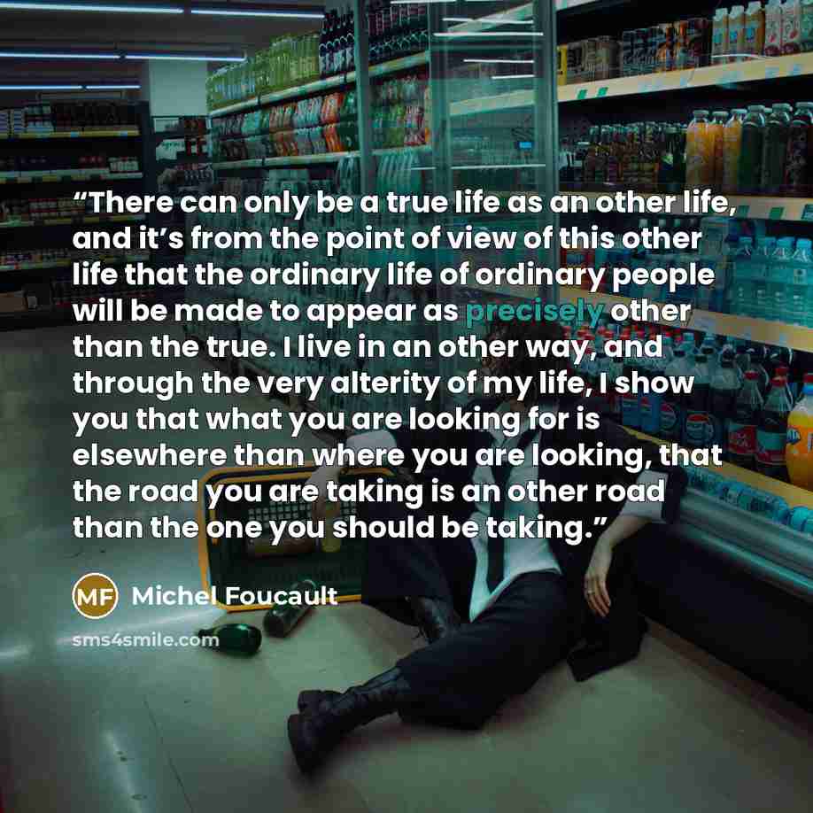 “There can only be a true life as an other life, and it’s from the point of view of this other life that the ordinary life of ordinary people will be made to appear as precisely other than the true. I live in an other way, and through the very alterity of my life, I show you that what you are…” quote by Michel Foucault