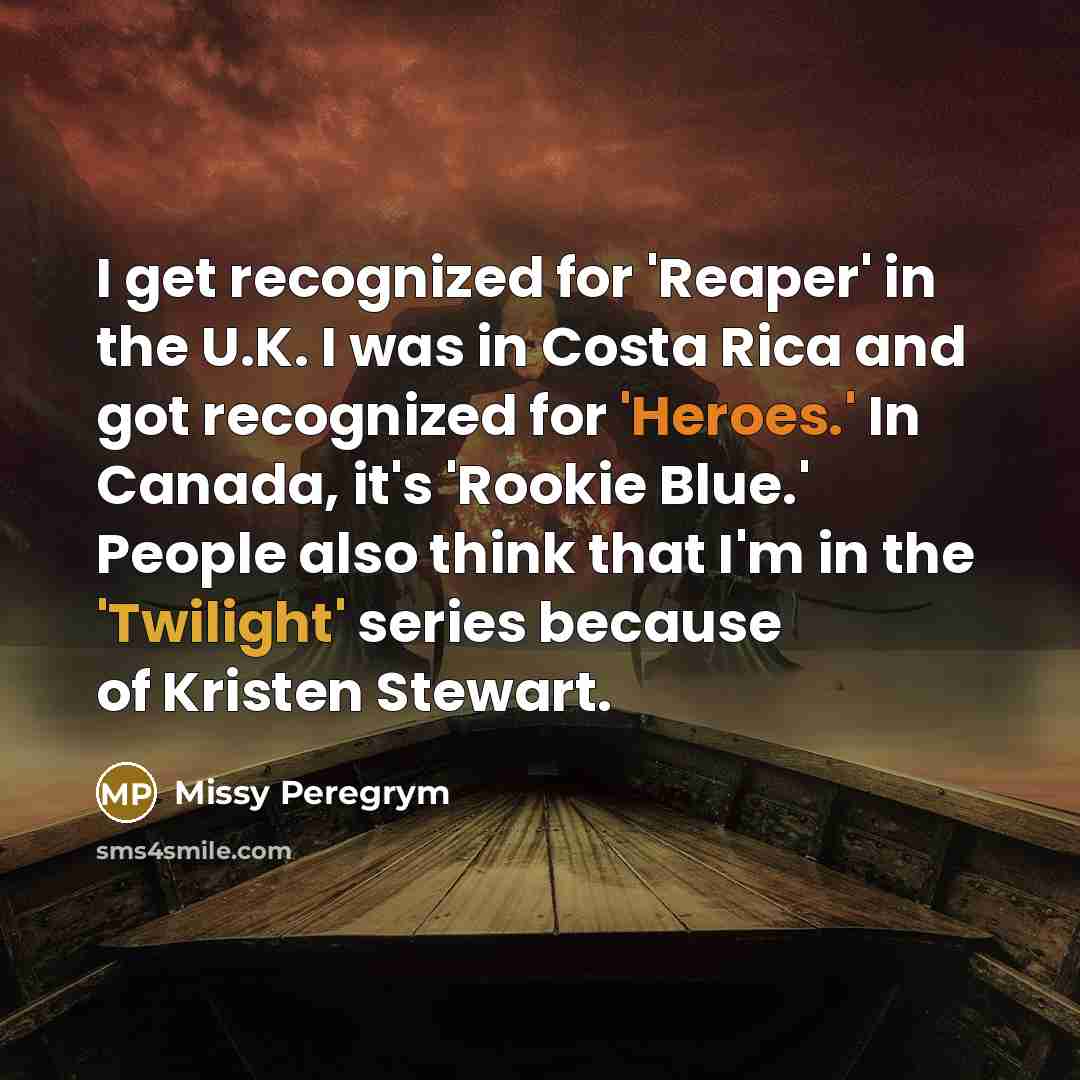 “I get recognized for 'Reaper' in the U.K. I was in Costa Rica and got recognized for 'Heroes.' In Canada, it's 'Rookie Blue.' People also think that I'm in the 'Twilight' series because of Kristen Stewart.” quote by Missy Peregrym