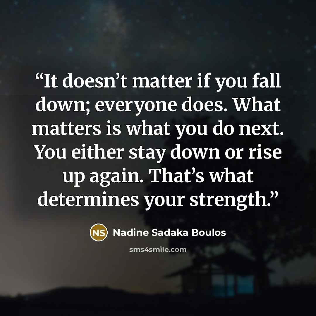 “It doesn’t matter if you fall down; everyone does. What matters is what you do next. You either stay down or rise up again. That’s what determines your strength.” quote by Nadine Sadaka Boulos