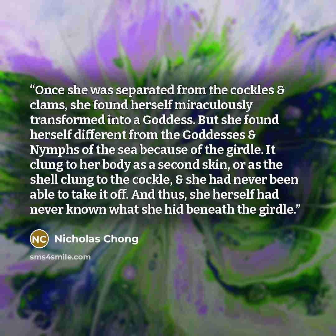 “Once she was separated from the cockles & clams, she found herself miraculously transformed into a Goddess. But she found herself different from the Goddesses & Nymphs of the sea because of the girdle. It clung to her body as a second skin, or as the shell clung to the cockle, & she had never been…” quote by Nicholas Chong
